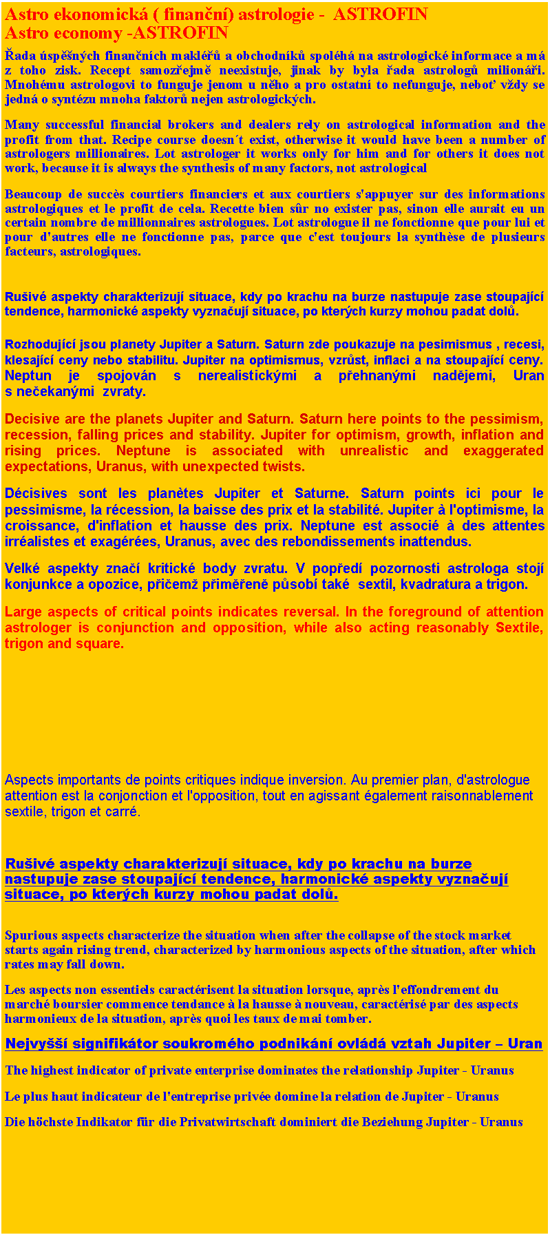 Textov pole: Astro ekonomick ( finann) astrologie -  ASTROFINAstro economy -ASTROFINada spnch finannch makl a obchodnk spolh na astrologick informace a m z toho zisk. Recept samozejm neexistuje, jinak by byla ada astrolog milioni. Mnohmu astrologovi to funguje jenom u nho a pro ostatn to nefunguje, nebo vdy se jedn o syntzu mnoha faktor nejen astrologickch.Many successful financial brokers and dealers rely on astrological information and the profit from that. Recipe course doesnt exist, otherwise it would have been a number of astrologers millionaires. Lot astrologer it works only for him and for others it does not work, because it is always the synthesis of many factors, not astrologicalBeaucoup de succès courtiers financiers et aux courtiers s'appuyer sur des informations astrologiques et le profit de cela. Recette bien sûr no exister pas, sinon elle aurait eu un certain nombre de millionnaires astrologues. Lot astrologue il ne fonctionne que pour lui et pour d'autres elle ne fonctionne pas, parce que c'est toujours la synthèse de plusieurs facteurs, astrologiques.Ruiv aspekty charakterizuj situace, kdy po krachu na burze nastupuje zase stoupajc tendence, harmonick aspekty vyznauj situace, po kterch kurzy mohou padat dol.Rozhodujc jsou planety Jupiter a Saturn. Saturn zde poukazuje na pesimismus , recesi, klesajc ceny nebo stabilitu. Jupiter na optimismus, vzrst, inflaci a na stoupajc ceny. Neptun je spojovn s nerealistickmi a pehnanmi nadjemi, Uran s neekanmi  zvraty.Decisive are the planets Jupiter and Saturn. Saturn here points to the pessimism, recession, falling prices and stability. Jupiter for optimism, growth, inflation and rising prices. Neptune is associated with unrealistic and exaggerated expectations, Uranus, with unexpected twists.Dcisives sont les planètes Jupiter et Saturne. Saturn points ici pour le pessimisme, la rcession, la baisse des prix et la stabilit. Jupiter à l'optimisme, la croissance, d'inflation et hausse des prix. Neptune est associ à des attentes irralistes et exagres, Uranus, avec des rebondissements inattendus.Velk aspekty zna kritick body zvratu. V poped pozornosti astrologa stoj konjunkce a opozice, piem pimen psob tak  sextil, kvadratura a trigon.Large aspects of critical points indicates reversal. In the foreground of attention astrologer is conjunction and opposition, while also acting reasonably Sextile, trigon and square.Aspects importants de points critiques indique inversion. Au premier plan, d'astrologue attention est la conjonction et l'opposition, tout en agissant galement raisonnablement sextile, trigon et carr.Ruiv aspekty charakterizuj situace, kdy po krachu na burze nastupuje zase stoupajc tendence, harmonick aspekty vyznauj situace, po kterch kurzy mohou padat dol.
Spurious aspects characterize the situation when after the collapse of the stock market starts again rising trend, characterized by harmonious aspects of the situation, after which rates may fall down.Les aspects non essentiels caractrisent la situation lorsque, après l'effondrement du march boursier commence tendance à la hausse à nouveau, caractris par des aspects harmonieux de la situation, après quoi les taux de mai tomber.Nejvy signifiktor soukromho podnikn ovld vztah Jupiter  UranThe highest indicator of private enterprise dominates the relationship Jupiter - UranusLe plus haut indicateur de l'entreprise prive domine la relation de Jupiter - UranusDie hchste Indikator fr die Privatwirtschaft dominiert die Beziehung Jupiter - Uranus